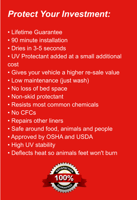 Protect Your Investment:  • Lifetime Guarantee • 90 minute installation • Dries in 3-5 seconds • UV Protectant added at a small additional   cost • Gives your vehicle a higher re-sale value • Low maintenance (just wash) • No loss of bed space • Non-skid protectant • Resists most common chemicals • No CFCs • Repairs other liners • Safe around food, animals and people • Approved by OSHA and USDA • High UV stability • Deflects heat so animals feet won't burn
