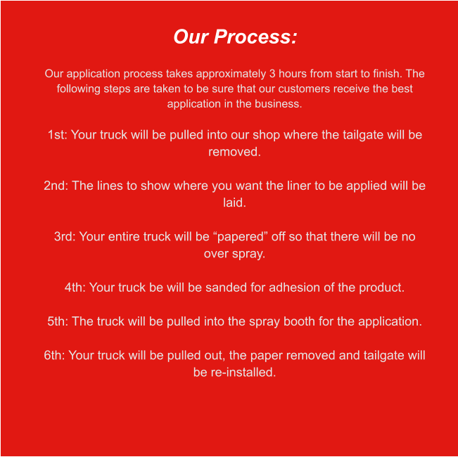 Our Process:  Our application process takes approximately 3 hours from start to finish. The following steps are taken to be sure that our customers receive the best application in the business.  1st: Your truck will be pulled into our shop where the tailgate will be removed.  2nd: The lines to show where you want the liner to be applied will be laid.  3rd: Your entire truck will be “papered” off so that there will be no over spray.  4th: Your truck be will be sanded for adhesion of the product.  5th: The truck will be pulled into the spray booth for the application.  6th: Your truck will be pulled out, the paper removed and tailgate will be re-installed.